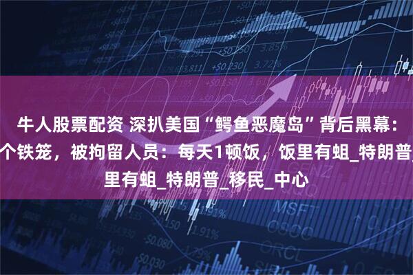 牛人股票配资 深扒美国“鳄鱼恶魔岛”背后黑幕：32个人挤1个铁笼，被拘留人员：每天1顿饭，饭里有蛆_特朗普_移民_中心