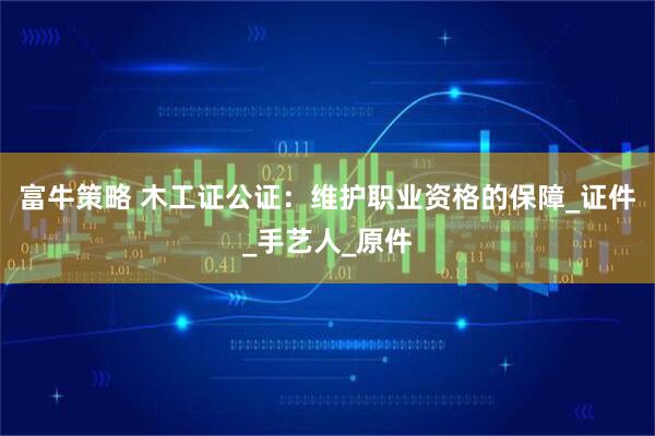 富牛策略 木工证公证：维护职业资格的保障_证件_手艺人_原件