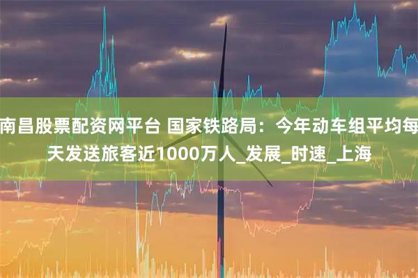 南昌股票配资网平台 国家铁路局：今年动车组平均每天发送旅客近1000万人_发展_时速_上海
