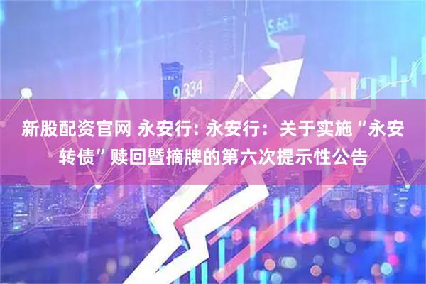 新股配资官网 永安行: 永安行：关于实施“永安转债”赎回暨摘牌的第六次提示性公告