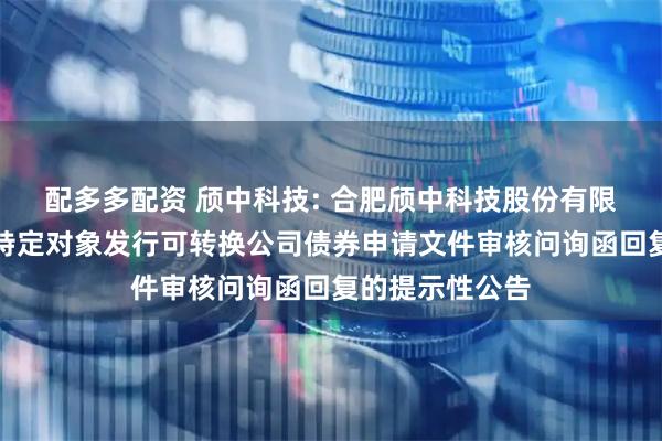 配多多配资 颀中科技: 合肥颀中科技股份有限公司关于向不特定对象发行可转换公司债券申请文件审核问询函回复的提示性公告