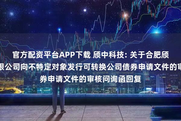 官方配资平台APP下载 颀中科技: 关于合肥颀中科技股份有限公司向不特定对象发行可转换公司债券申请文件的审核问询函回复