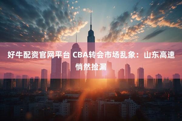 好牛配资官网平台 CBA转会市场乱象：山东高速悄然捡漏