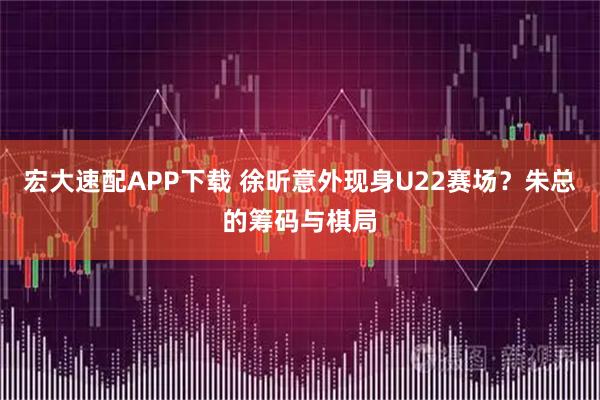 宏大速配APP下载 徐昕意外现身U22赛场？朱总的筹码与棋局