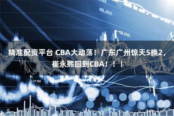 精准配资平台 CBA大动荡！广东广州惊天5换2，崔永熙回到CBA！！！