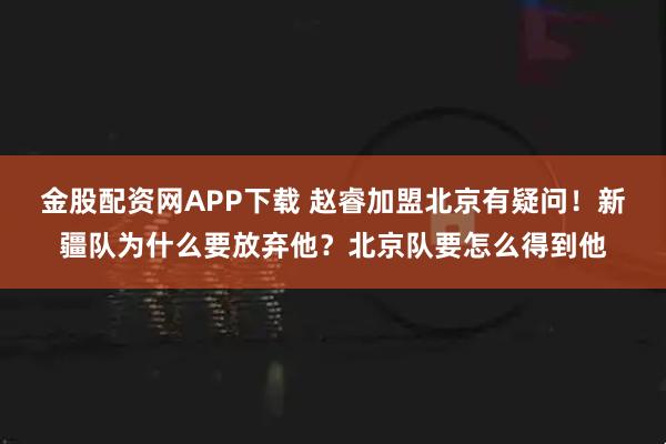 金股配资网APP下载 赵睿加盟北京有疑问！新疆队为什么要放弃他？北京队要怎么得到他