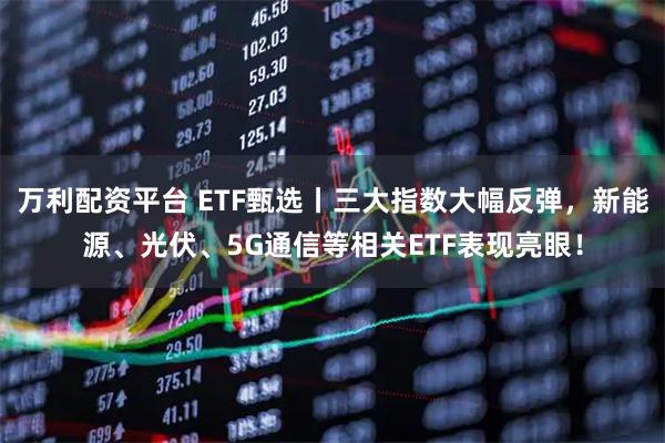 万利配资平台 ETF甄选丨三大指数大幅反弹，新能源、光伏、5G通信等相关ETF表现亮眼！