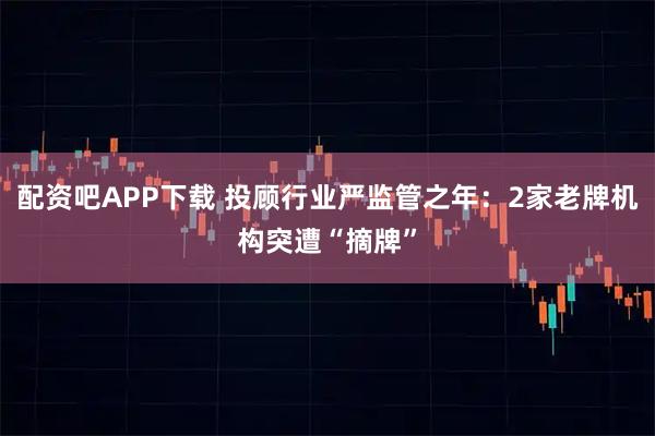 配资吧APP下载 投顾行业严监管之年：2家老牌机构突遭“摘牌”