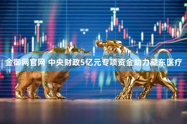 金御网官网 中央财政5亿元专项资金助力藏东医疗