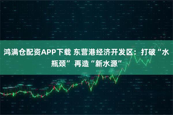 鸿满仓配资APP下载 东营港经济开发区：打破“水瓶颈” 再造“新水源”