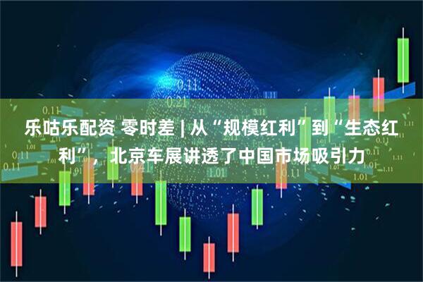 乐咕乐配资 零时差 | 从“规模红利”到“生态红利”，北京车展讲透了中国市场吸引力