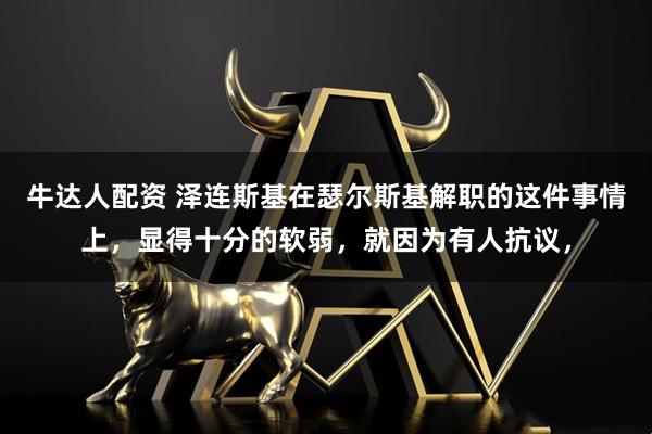 牛达人配资 泽连斯基在瑟尔斯基解职的这件事情上，显得十分的软弱，就因为有人抗议，